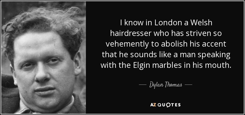 I know in London a Welsh hairdresser who has striven so vehemently to abolish his accent that he sounds like a man speaking with the Elgin marbles in his mouth. - Dylan Thomas