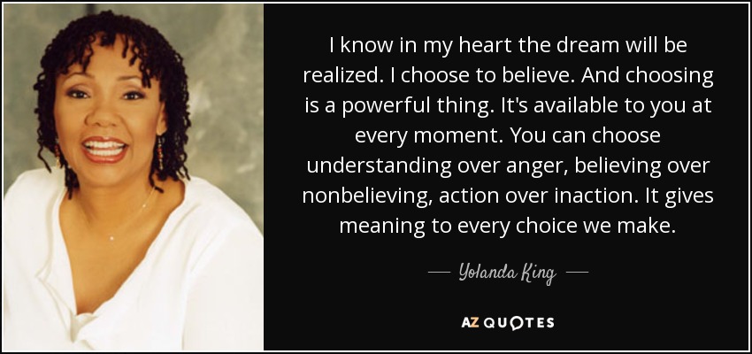 I know in my heart the dream will be realized. I choose to believe. And choosing is a powerful thing. It's available to you at every moment. You can choose understanding over anger, believing over nonbelieving, action over inaction. It gives meaning to every choice we make. - Yolanda King