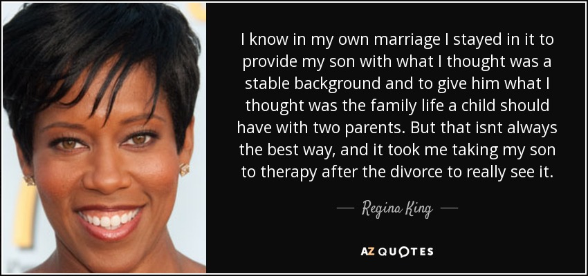 I know in my own marriage I stayed in it to provide my son with what I thought was a stable background and to give him what I thought was the family life a child should have with two parents. But that isnt always the best way, and it took me taking my son to therapy after the divorce to really see it. - Regina King