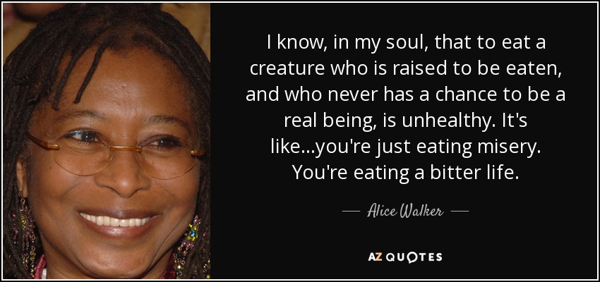 I know, in my soul, that to eat a creature who is raised to be eaten, and who never has a chance to be a real being, is unhealthy. It's like...you're just eating misery. You're eating a bitter life. - Alice Walker