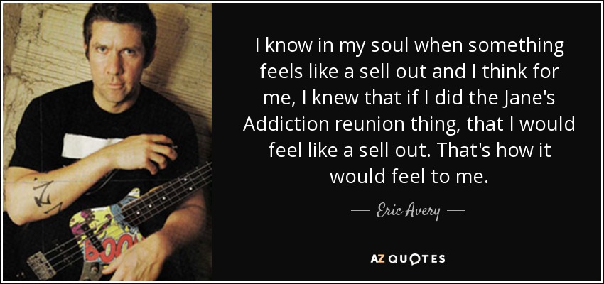 I know in my soul when something feels like a sell out and I think for me, I knew that if I did the Jane's Addiction reunion thing, that I would feel like a sell out. That's how it would feel to me. - Eric Avery