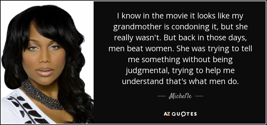 I know in the movie it looks like my grandmother is condoning it, but she really wasn't. But back in those days, men beat women. She was trying to tell me something without being judgmental, trying to help me understand that's what men do. - Michel'le
