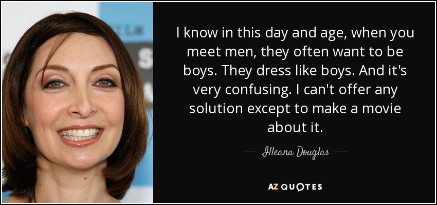 I know in this day and age, when you meet men, they often want to be boys. They dress like boys. And it's very confusing. I can't offer any solution except to make a movie about it. - Illeana Douglas