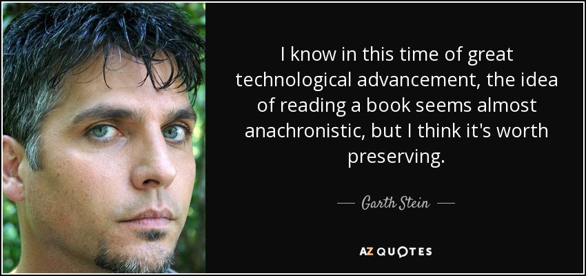 I know in this time of great technological advancement, the idea of reading a book seems almost anachronistic, but I think it's worth preserving. - Garth Stein
