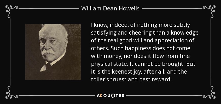 I know, indeed, of nothing more subtly satisfying and cheering than a knowledge of the real good will and appreciation of others. Such happiness does not come with money, nor does it flow from fine physical state. It cannot be brought. But it is the keenest joy, after all; and the toiler's truest and best reward. - William Dean Howells