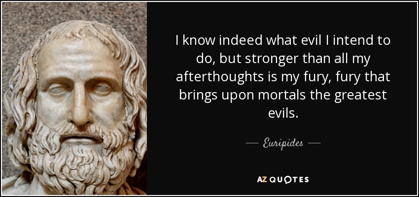 I know indeed what evil I intend to do, but stronger than all my afterthoughts is my fury, fury that brings upon mortals the greatest evils. - Euripides