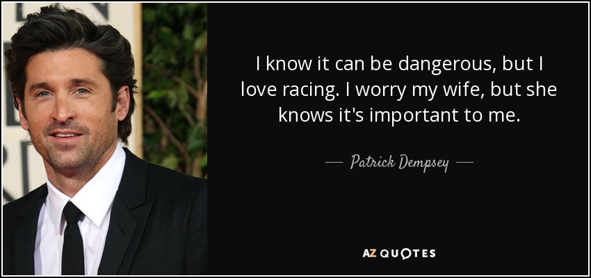 I know it can be dangerous, but I love racing. I worry my wife, but she knows it's important to me. - Patrick Dempsey