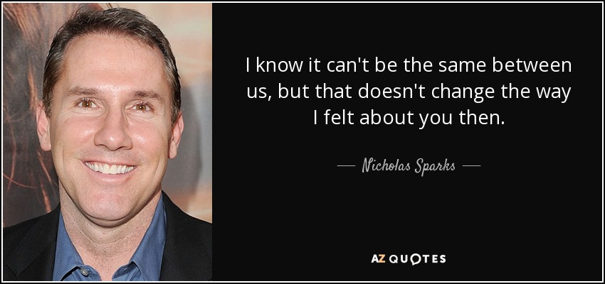 I know it can't be the same between us, but that doesn't change the way I felt about you then. - Nicholas Sparks