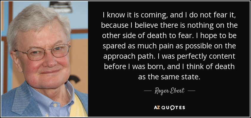 I know it is coming, and I do not fear it, because I believe there is nothing on the other side of death to fear. I hope to be spared as much pain as possible on the approach path. I was perfectly content before I was born, and I think of death as the same state. - Roger Ebert