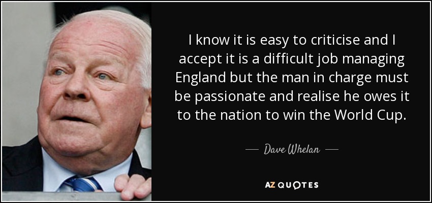 I know it is easy to criticise and I accept it is a difficult job managing England but the man in charge must be passionate and realise he owes it to the nation to win the World Cup. - Dave Whelan