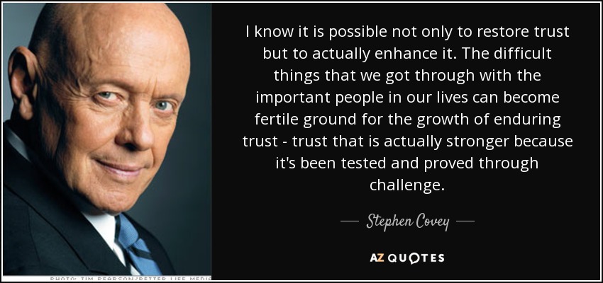 I know it is possible not only to restore trust but to actually enhance it. The difficult things that we got through with the important people in our lives can become fertile ground for the growth of enduring trust - trust that is actually stronger because it's been tested and proved through challenge. - Stephen Covey