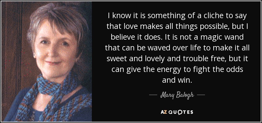 I know it is something of a cliche to say that love makes all things possible, but I believe it does. It is not a magic wand that can be waved over life to make it all sweet and lovely and trouble free, but it can give the energy to fight the odds and win. - Mary Balogh