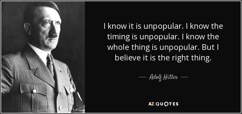 I know it is unpopular. I know the timing is unpopular. I know the whole thing is unpopular. But I believe it is the right thing. - Adolf Hitler