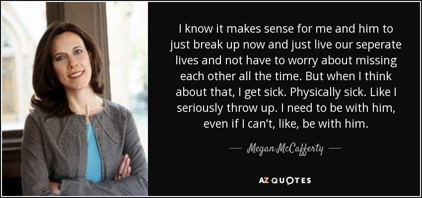 I know it makes sense for me and him to just break up now and just live our seperate lives and not have to worry about missing each other all the time. But when I think about that, I get sick. Physically sick. Like I seriously throw up. I need to be with him, even if I can’t, like, be with him. - Megan McCafferty