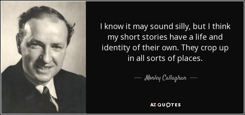 I know it may sound silly, but I think my short stories have a life and identity of their own. They crop up in all sorts of places. - Morley Callaghan
