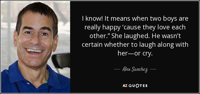 I know! It means when two boys are really happy ‘cause they love each other.” She laughed. He wasn’t certain whether to laugh along with her—or cry. - Alex Sanchez