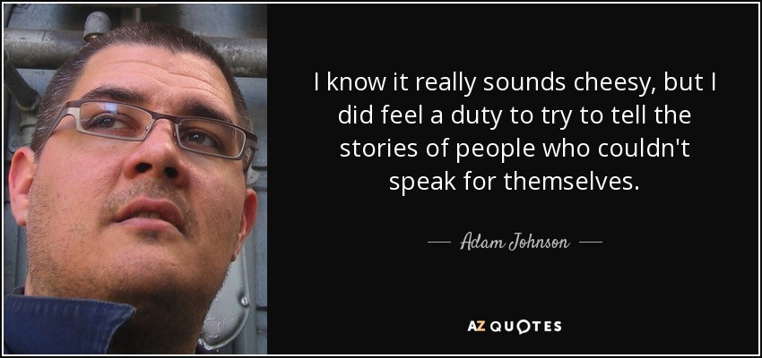 I know it really sounds cheesy, but I did feel a duty to try to tell the stories of people who couldn't speak for themselves. - Adam Johnson