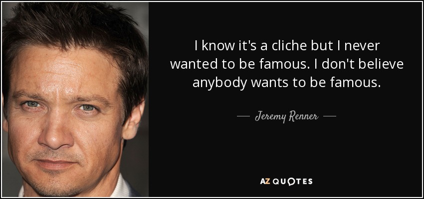 I know it's a cliche but I never wanted to be famous. I don't believe anybody wants to be famous. - Jeremy Renner