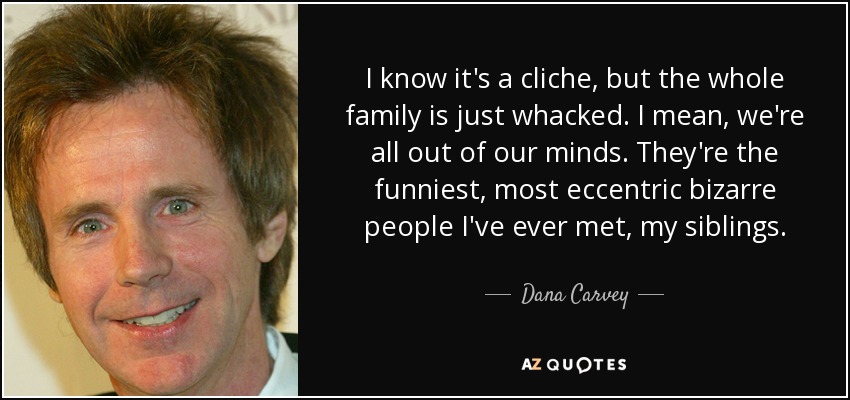 I know it's a cliche, but the whole family is just whacked. I mean, we're all out of our minds. They're the funniest, most eccentric bizarre people I've ever met, my siblings. - Dana Carvey