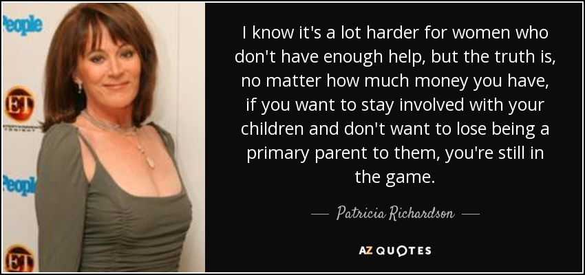 I know it's a lot harder for women who don't have enough help, but the truth is, no matter how much money you have, if you want to stay involved with your children and don't want to lose being a primary parent to them, you're still in the game. - Patricia Richardson