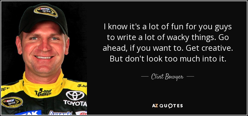 I know it's a lot of fun for you guys to write a lot of wacky things. Go ahead, if you want to. Get creative. But don't look too much into it. - Clint Bowyer