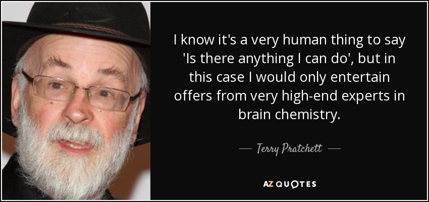I know it's a very human thing to say 'Is there anything I can do', but in this case I would only entertain offers from very high-end experts in brain chemistry. - Terry Pratchett