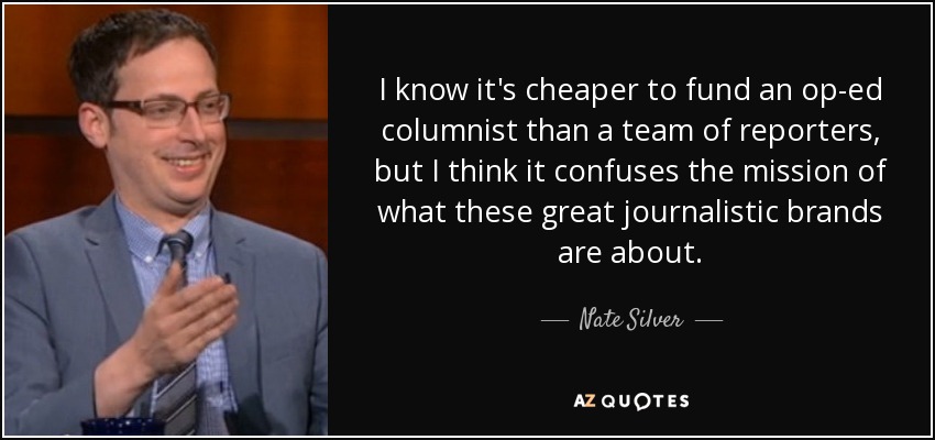 I know it's cheaper to fund an op-ed columnist than a team of reporters, but I think it confuses the mission of what these great journalistic brands are about. - Nate Silver