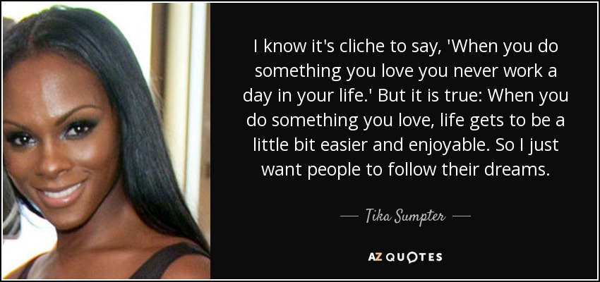 I know it's cliche to say, 'When you do something you love you never work a day in your life.' But it is true: When you do something you love, life gets to be a little bit easier and enjoyable. So I just want people to follow their dreams. - Tika Sumpter