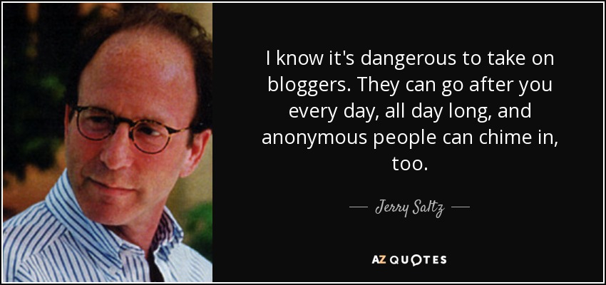 I know it's dangerous to take on bloggers. They can go after you every day, all day long, and anonymous people can chime in, too. - Jerry Saltz