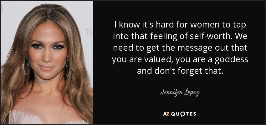 I know it's hard for women to tap into that feeling of self-worth. We need to get the message out that you are valued, you are a goddess and don't forget that. - Jennifer Lopez