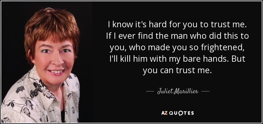 I know it's hard for you to trust me. If I ever find the man who did this to you, who made you so frightened, I'll kill him with my bare hands. But you can trust me. - Juliet Marillier