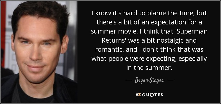 I know it's hard to blame the time, but there's a bit of an expectation for a summer movie. I think that 'Superman Returns' was a bit nostalgic and romantic, and I don't think that was what people were expecting, especially in the summer. - Bryan Singer