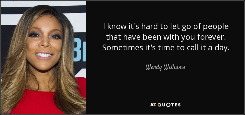 I know it's hard to let go of people that have been with you forever. Sometimes it's time to call it a day. - Wendy Williams