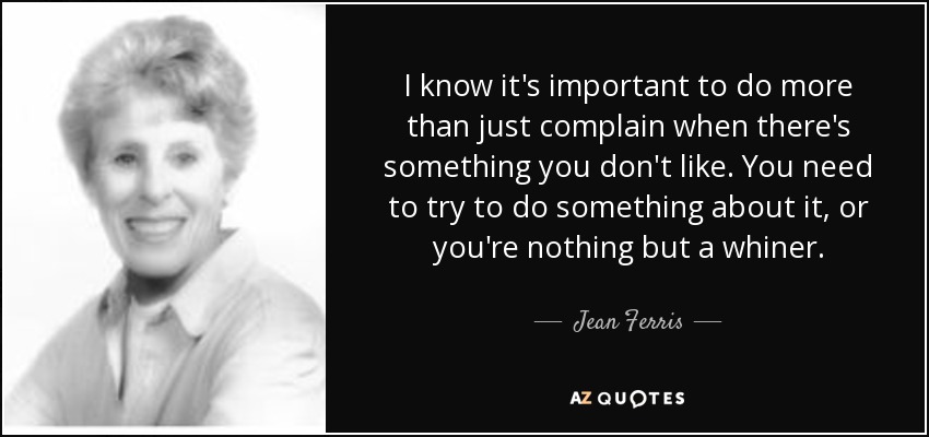 I know it's important to do more than just complain when there's something you don't like. You need to try to do something about it, or you're nothing but a whiner. - Jean Ferris