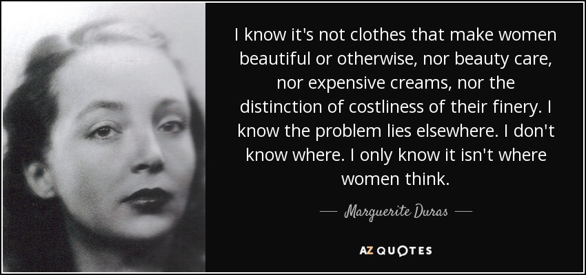 I know it's not clothes that make women beautiful or otherwise, nor beauty care, nor expensive creams, nor the distinction of costliness of their finery. I know the problem lies elsewhere. I don't know where. I only know it isn't where women think. - Marguerite Duras