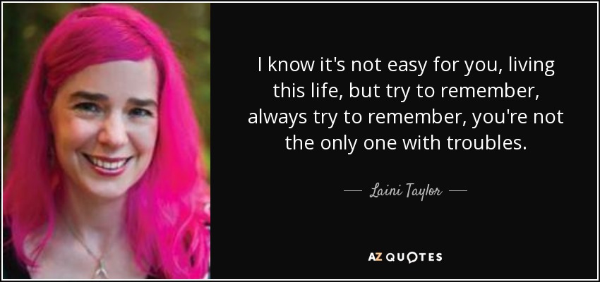 I know it's not easy for you, living this life, but try to remember, always try to remember, you're not the only one with troubles. - Laini Taylor