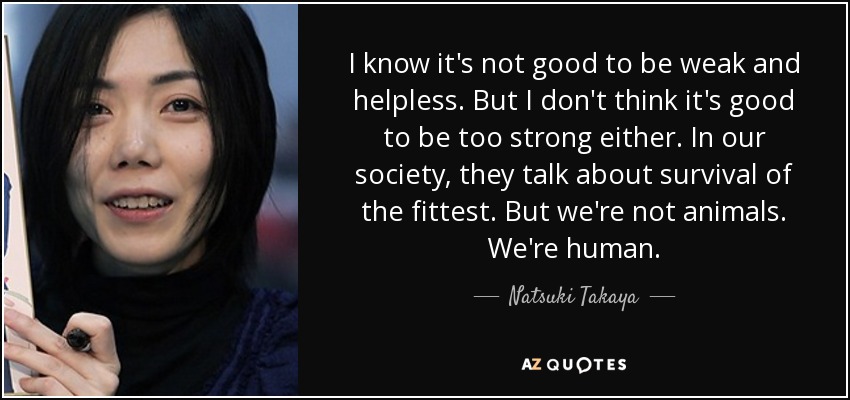 I know it's not good to be weak and helpless. But I don't think it's good to be too strong either. In our society, they talk about survival of the fittest. But we're not animals. We're human. - Natsuki Takaya