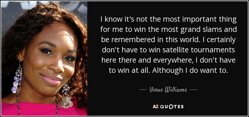 I know it's not the most important thing for me to win the most grand slams and be remembered in this world. I certainly don't have to win satellite tournaments here there and everywhere, I don't have to win at all. Although I do want to. - Venus Williams