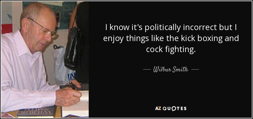 I know it's politically incorrect but I enjoy things like the kick boxing and cock fighting. - Wilbur Smith