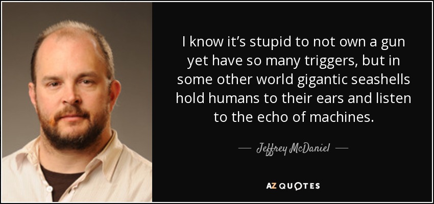 I know it’s stupid to not own a gun yet have so many triggers, but in some other world gigantic seashells hold humans to their ears and listen to the echo of machines. - Jeffrey McDaniel