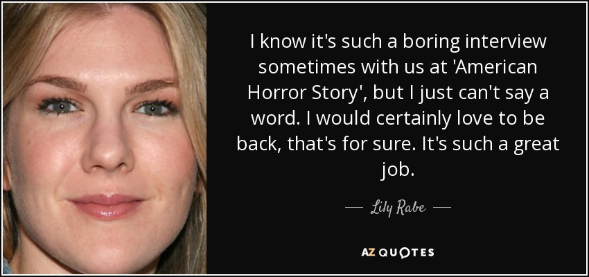 I know it's such a boring interview sometimes with us at 'American Horror Story', but I just can't say a word. I would certainly love to be back, that's for sure. It's such a great job. - Lily Rabe