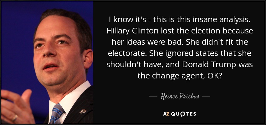I know it's - this is this insane analysis. Hillary Clinton lost the election because her ideas were bad. She didn't fit the electorate. She ignored states that she shouldn't have, and Donald Trump was the change agent, OK? - Reince Priebus