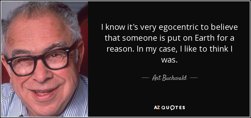 I know it's very egocentric to believe that someone is put on Earth for a reason. In my case, I like to think I was. - Art Buchwald