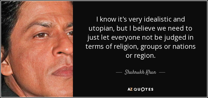 I know it's very idealistic and utopian, but I believe we need to just let everyone not be judged in terms of religion, groups or nations or region. - Shahrukh Khan