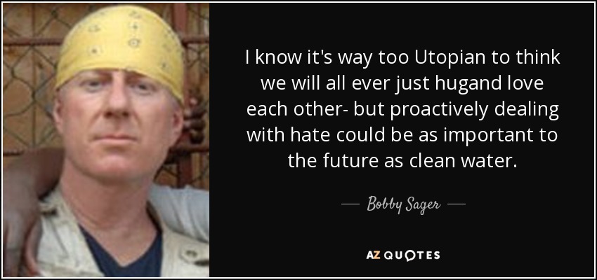 I know it's way too Utopian to think we will all ever just hugand love each other- but proactively dealing with hate could be as important to the future as clean water. - Bobby Sager