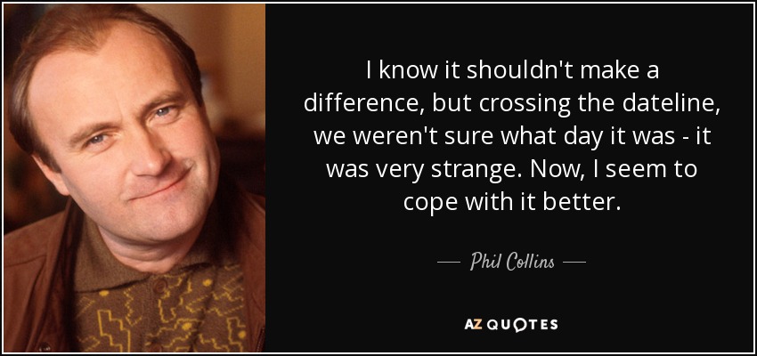 I know it shouldn't make a difference, but crossing the dateline, we weren't sure what day it was - it was very strange. Now, I seem to cope with it better. - Phil Collins
