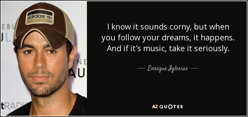 I know it sounds corny, but when you follow your dreams, it happens. And if it's music, take it seriously. - Enrique Iglesias