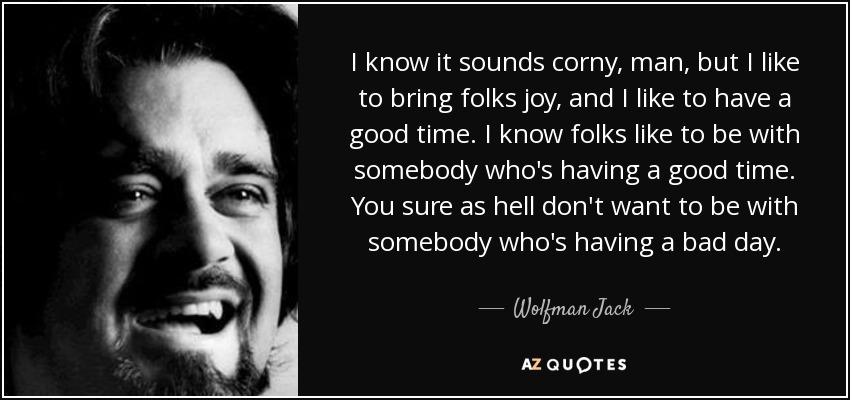 I know it sounds corny, man, but I like to bring folks joy, and I like to have a good time. I know folks like to be with somebody who's having a good time. You sure as hell don't want to be with somebody who's having a bad day. - Wolfman Jack