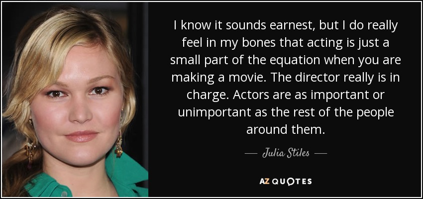 I know it sounds earnest, but I do really feel in my bones that acting is just a small part of the equation when you are making a movie. The director really is in charge. Actors are as important or unimportant as the rest of the people around them. - Julia Stiles
