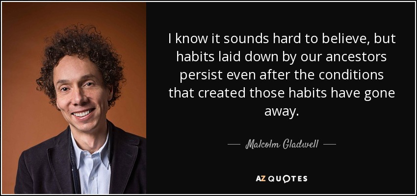 I know it sounds hard to believe, but habits laid down by our ancestors persist even after the conditions that created those habits have gone away. - Malcolm Gladwell